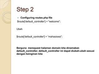 Step 2
   Configuring routes.php file
$route['default_controller'] = "welcome";


Ubah


$route['default_controller'] = “mahasiswa";



Berguna merequest halaman domain kita dinamakan
default_controller. default_controller ini dapat diubah-ubah sesuai
dengan keinginan kita
 