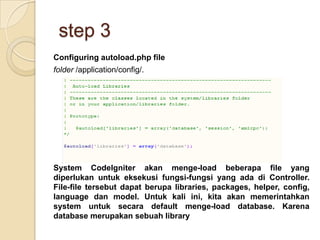 step 3
Configuring autoload.php file
folder /application/config/.




System CodeIgniter akan menge-load beberapa file yang
diperlukan untuk eksekusi fungsi-fungsi yang ada di Controller.
File-file tersebut dapat berupa libraries, packages, helper, config,
language dan model. Untuk kali ini, kita akan memerintahkan
system untuk secara default menge-load database. Karena
database merupakan sebuah library
 