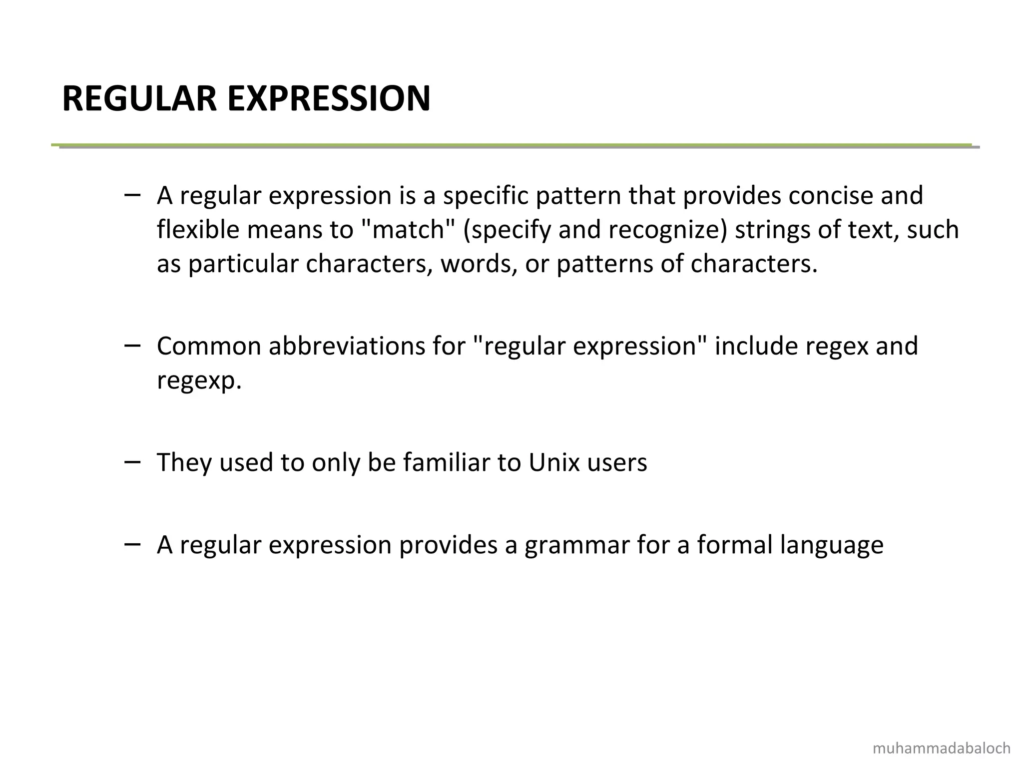 REGULAR EXPRESSION
– A regular expression is a specific pattern that provides concise and
flexible means to "match" (specify and recognize) strings of text, such
as particular characters, words, or patterns of characters.
– Common abbreviations for "regular expression" include regex and
regexp.
– They used to only be familiar to Unix users
– A regular expression provides a grammar for a formal language
muhammadabaloch
 