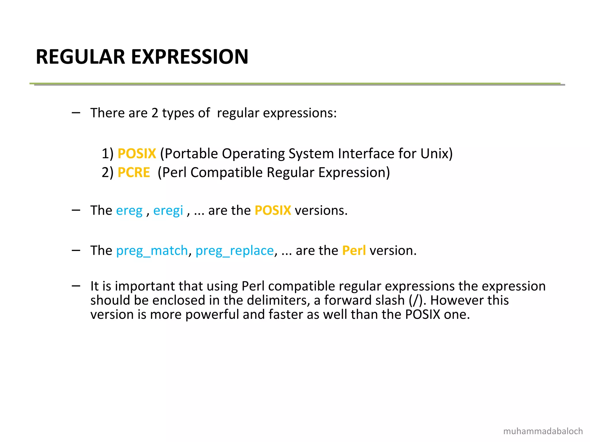 REGULAR EXPRESSION
– There are 2 types of regular expressions:
1) POSIX (Portable Operating System Interface for Unix)
2) PCRE (Perl Compatible Regular Expression)
– The ereg , eregi , ... are the POSIX versions.
– The preg_match, preg_replace, ... are the Perl version.
– It is important that using Perl compatible regular expressions the expression
should be enclosed in the delimiters, a forward slash (/). However this
version is more powerful and faster as well than the POSIX one.
muhammadabaloch
 