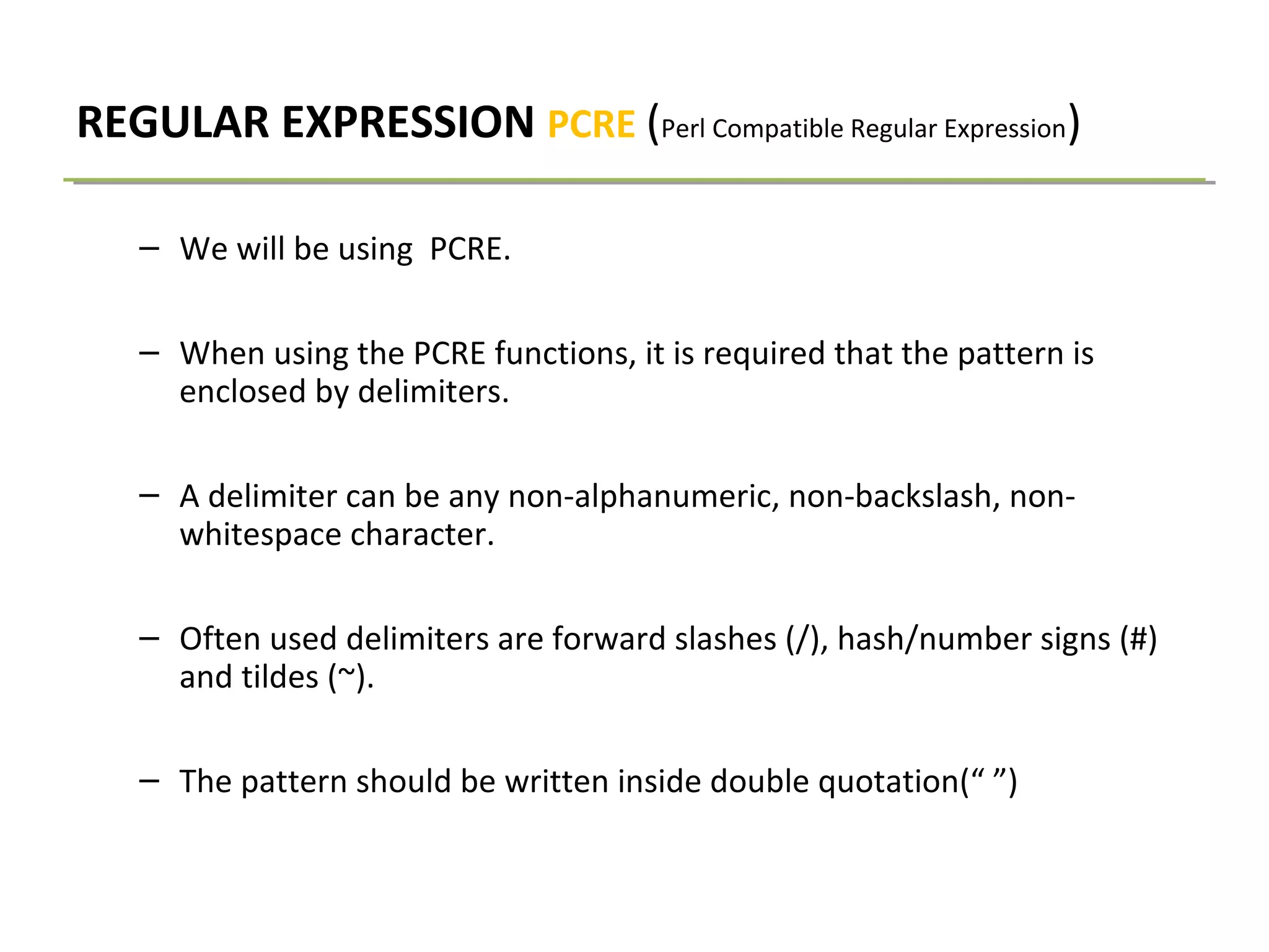 REGULAR EXPRESSION PCRE (Perl Compatible Regular Expression)
– We will be using PCRE.
– When using the PCRE functions, it is required that the pattern is
enclosed by delimiters.
– A delimiter can be any non-alphanumeric, non-backslash, non-
whitespace character.
– Often used delimiters are forward slashes (/), hash/number signs (#)
and tildes (~).
– The pattern should be written inside double quotation(“ ”)
 