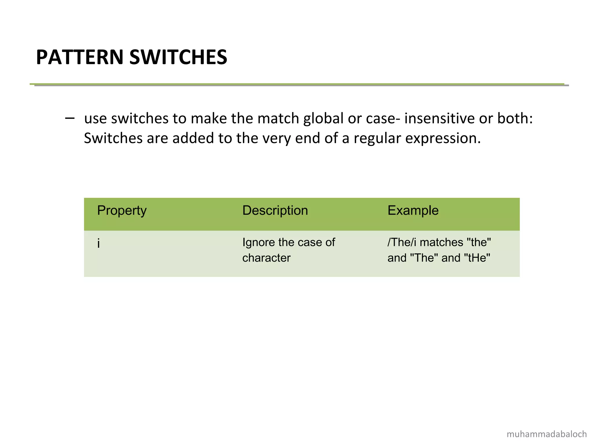 PATTERN SWITCHES
– use switches to make the match global or case- insensitive or both:
Switches are added to the very end of a regular expression.
Property Description Example
i Ignore the case of
character
/The/i matches "the"
and "The" and "tHe"
muhammadabaloch
 