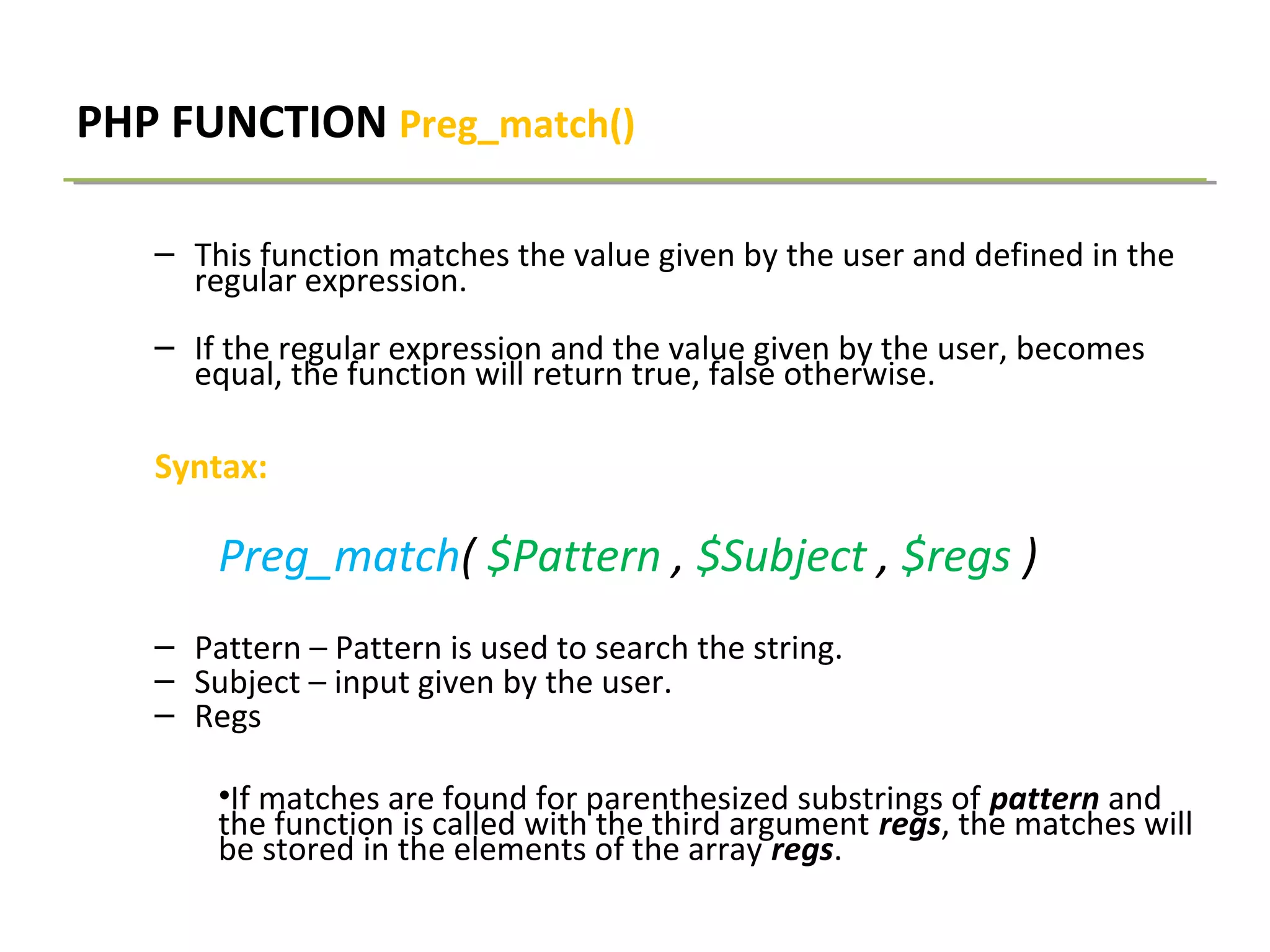 PHP FUNCTION Preg_match()
– This function matches the value given by the user and defined in the
regular expression.
– If the regular expression and the value given by the user, becomes
equal, the function will return true, false otherwise.
Syntax:
Preg_match( $Pattern , $Subject , $regs )
– Pattern – Pattern is used to search the string.
– Subject – input given by the user.
– Regs
•If matches are found for parenthesized substrings of pattern and
the function is called with the third argument regs, the matches will
be stored in the elements of the array regs.
 