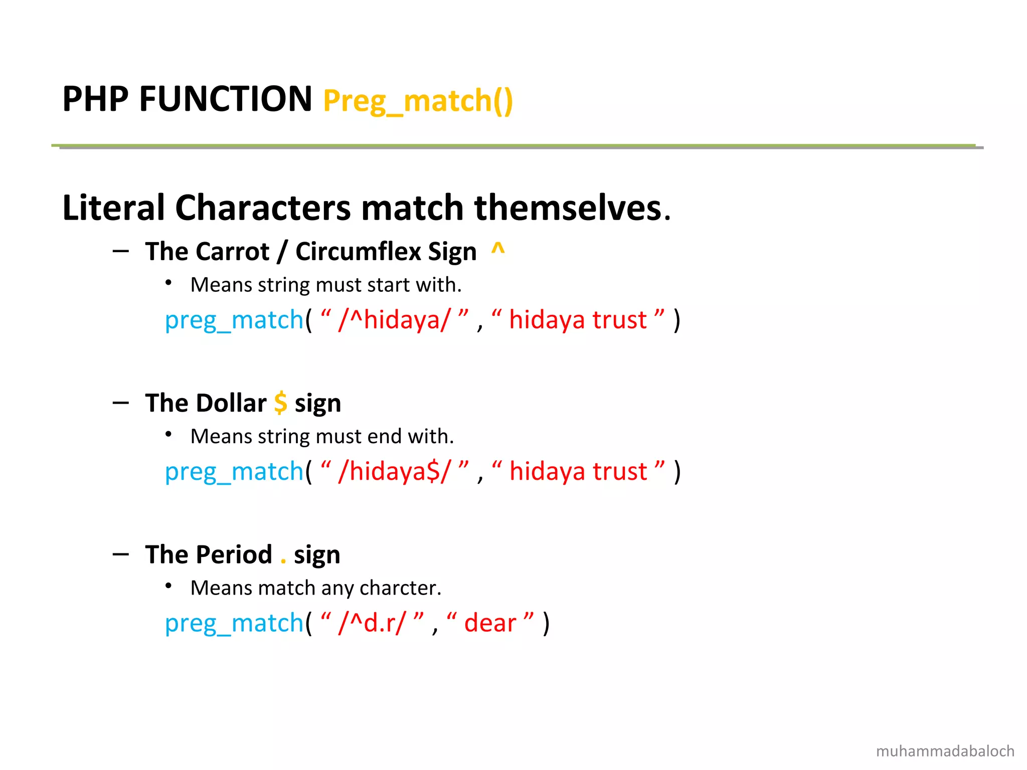 PHP FUNCTION Preg_match()
Literal Characters match themselves.
– The Carrot / Circumflex Sign ^
• Means string must start with.
preg_match( “ /^hidaya/ ” , “ hidaya trust ” )
– The Dollar $ sign
• Means string must end with.
preg_match( “ /hidaya$/ ” , “ hidaya trust ” )
– The Period . sign
• Means match any charcter.
preg_match( “ /^d.r/ ” , “ dear ” )
muhammadabaloch
 