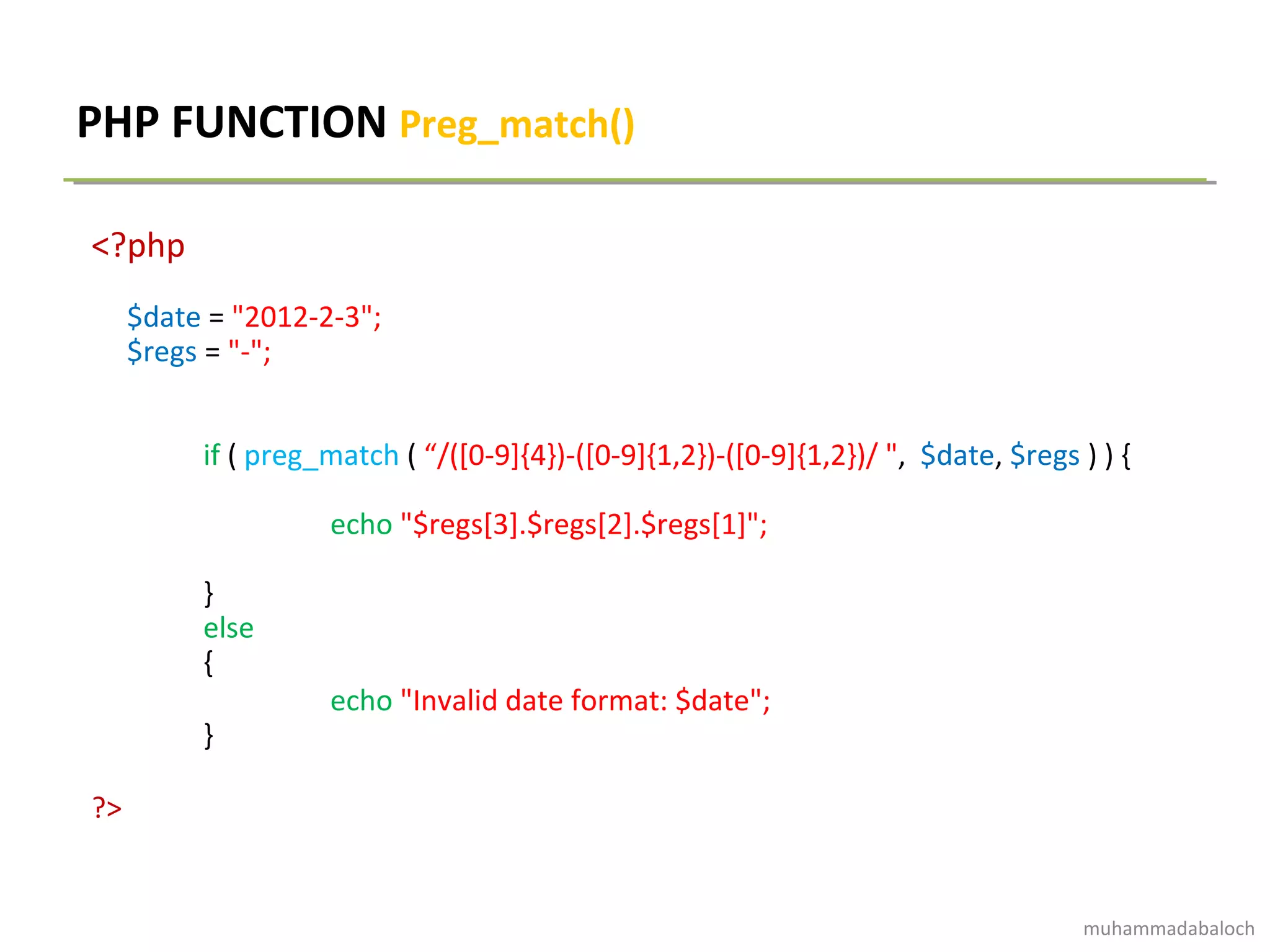 PHP FUNCTION Preg_match()
<?php
$date = "2012-2-3";
$regs = "-";
if ( preg_match ( “/([0-9]{4})-([0-9]{1,2})-([0-9]{1,2})/ ", $date, $regs ) ) {
echo "$regs[3].$regs[2].$regs[1]";
}
else
{
echo "Invalid date format: $date";
}
?>
muhammadabaloch
 