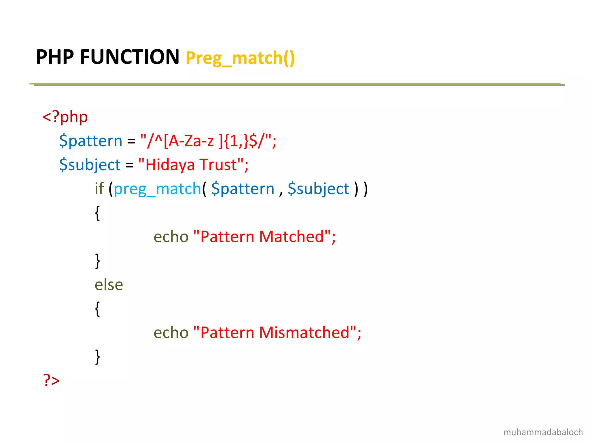 PHP FUNCTION Preg_match()
<?php
$pattern = "/^[A-Za-z ]{1,}$/";
$subject = "Hidaya Trust";
if (preg_match( $pattern , $subject ) )
{
echo "Pattern Matched";
}
else
{
echo "Pattern Mismatched";
}
?>
muhammadabaloch
 