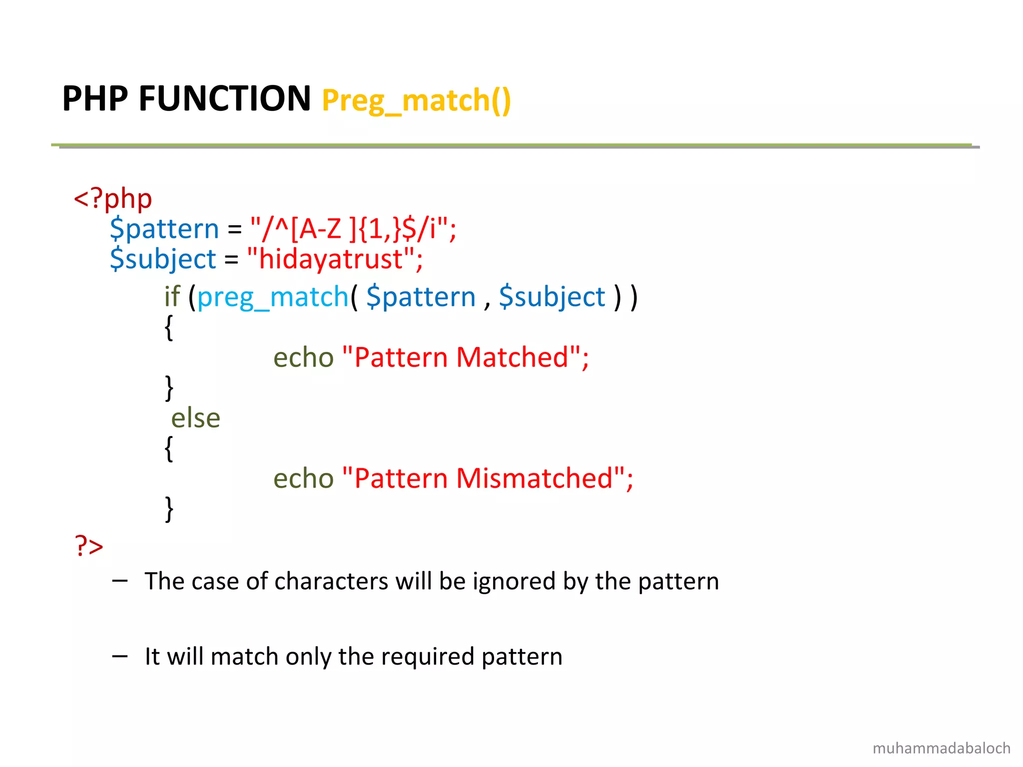 PHP FUNCTION Preg_match()
<?php
$pattern = "/^[A-Z ]{1,}$/i";
$subject = "hidayatrust";
if (preg_match( $pattern , $subject ) )
{
echo "Pattern Matched";
}
else
{
echo "Pattern Mismatched";
}
?>
– The case of characters will be ignored by the pattern
– It will match only the required pattern
muhammadabaloch
 
