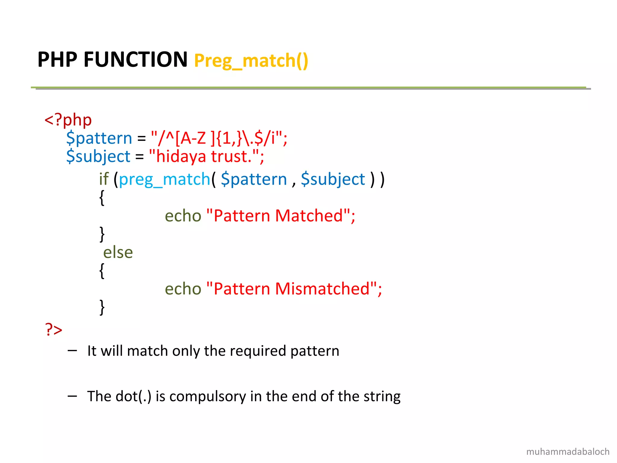 PHP FUNCTION Preg_match()
<?php
$pattern = "/^[A-Z ]{1,}.$/i";
$subject = "hidaya trust.";
if (preg_match( $pattern , $subject ) )
{
echo "Pattern Matched";
}
else
{
echo "Pattern Mismatched";
}
?>
– It will match only the required pattern
– The dot(.) is compulsory in the end of the string
muhammadabaloch
 