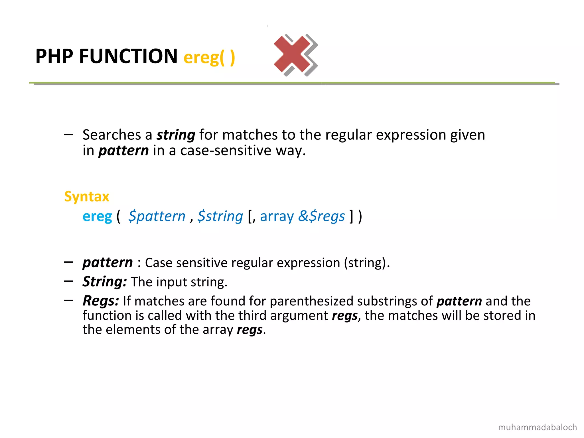 PHP FUNCTION ereg( )
– Searches a string for matches to the regular expression given
in pattern in a case-sensitive way.
Syntax
ereg ( $pattern , $string [, array &$regs ] )
– pattern : Case sensitive regular expression (string).
– String: The input string.
– Regs: If matches are found for parenthesized substrings of pattern and the
function is called with the third argument regs, the matches will be stored in
the elements of the array regs.
muhammadabaloch
 