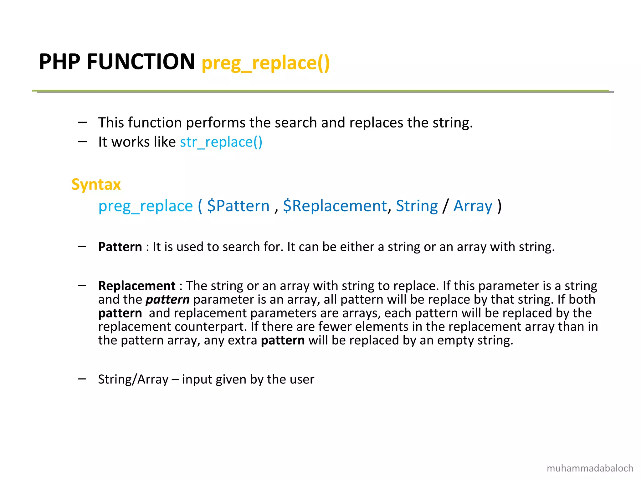PHP FUNCTION preg_replace()
– This function performs the search and replaces the string.
– It works like str_replace()
Syntax
preg_replace ( $Pattern , $Replacement, String / Array )
– Pattern : It is used to search for. It can be either a string or an array with string.
– Replacement : The string or an array with string to replace. If this parameter is a string
and the pattern parameter is an array, all pattern will be replace by that string. If both
pattern and replacement parameters are arrays, each pattern will be replaced by the
replacement counterpart. If there are fewer elements in the replacement array than in
the pattern array, any extra pattern will be replaced by an empty string.
– String/Array – input given by the user
muhammadabaloch
 