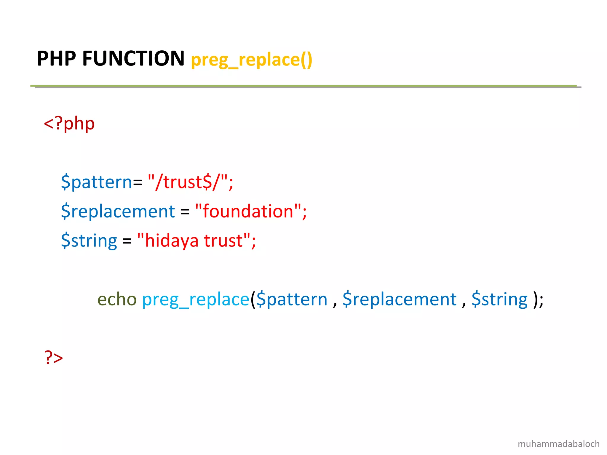 PHP FUNCTION preg_replace()
<?php
$pattern= "/trust$/";
$replacement = "foundation";
$string = "hidaya trust";
echo preg_replace($pattern , $replacement , $string );
?>
muhammadabaloch
 