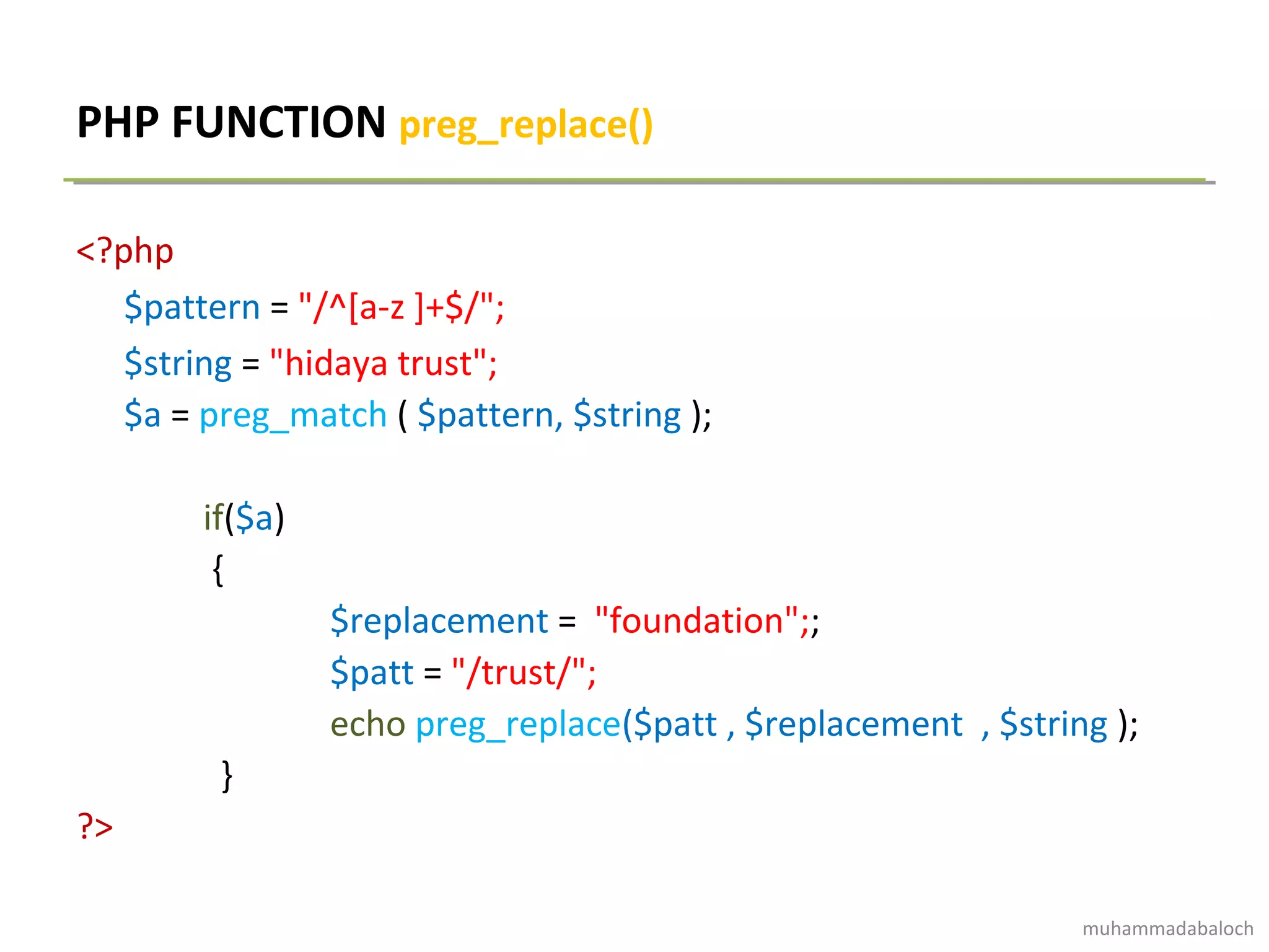 PHP FUNCTION preg_replace()
<?php
$pattern = "/^[a-z ]+$/";
$string = "hidaya trust";
$a = preg_match ( $pattern, $string );
if($a)
{
$replacement = "foundation";;
$patt = "/trust/";
echo preg_replace($patt , $replacement , $string );
}
?>
muhammadabaloch
 