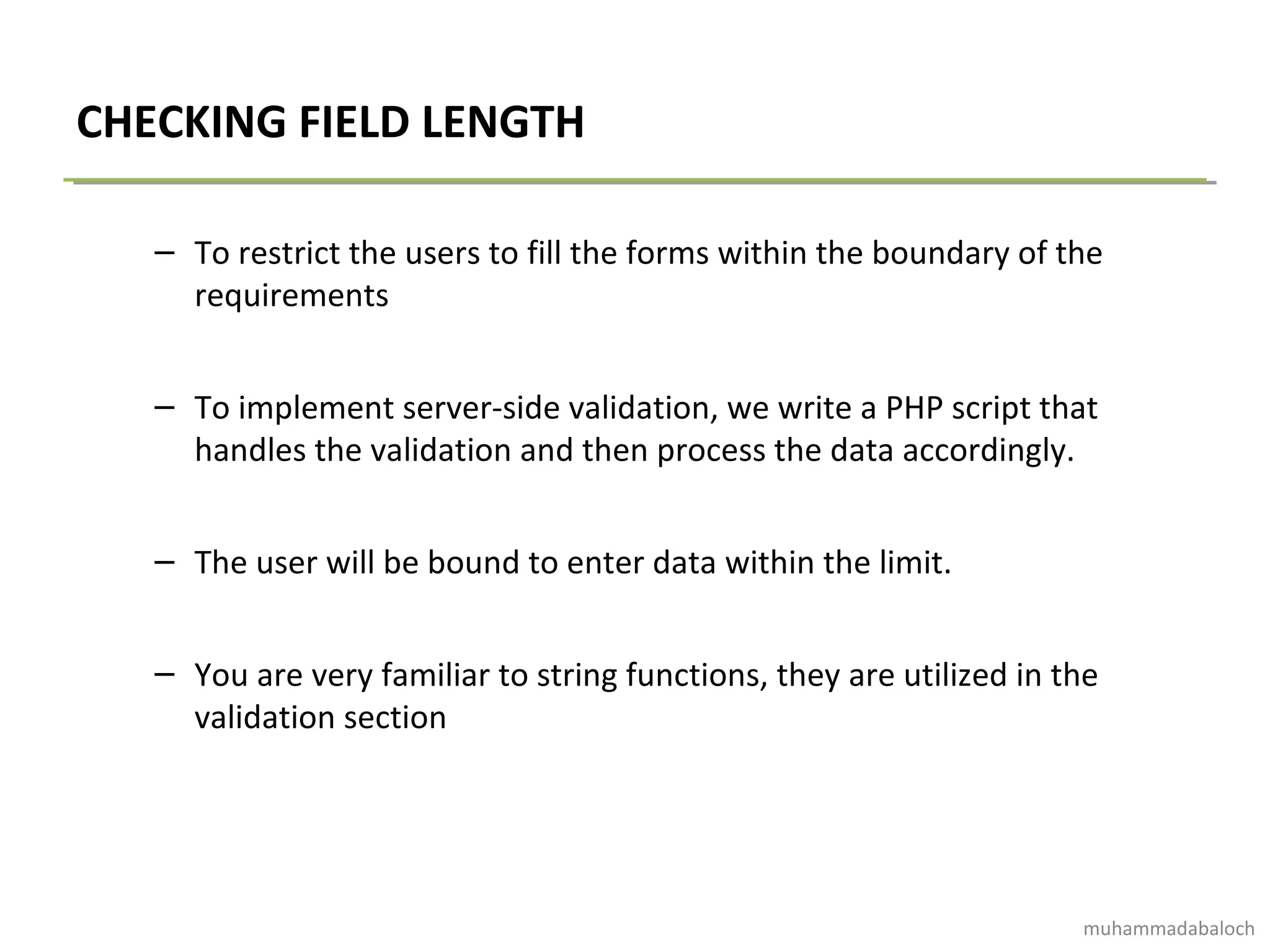 CHECKING FIELD LENGTH
– To restrict the users to fill the forms within the boundary of the
requirements
– To implement server-side validation, we write a PHP script that
handles the validation and then process the data accordingly.
– The user will be bound to enter data within the limit.
– You are very familiar to string functions, they are utilized in the
validation section
muhammadabaloch
 