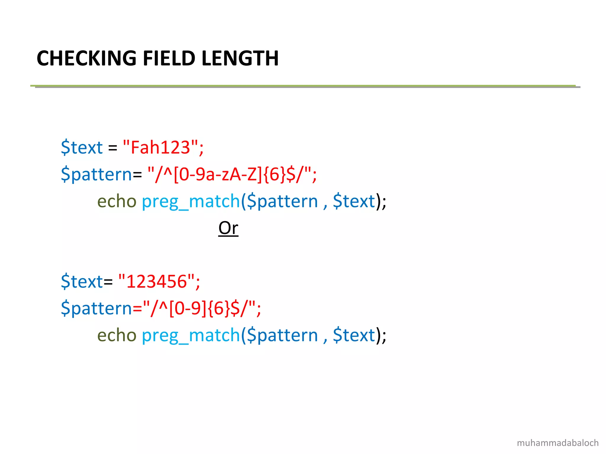 CHECKING FIELD LENGTH
$text = "Fah123";
$pattern= "/^[0-9a-zA-Z]{6}$/";
echo preg_match($pattern , $text);
Or
$text= "123456";
$pattern="/^[0-9]{6}$/";
echo preg_match($pattern , $text);
muhammadabaloch
 