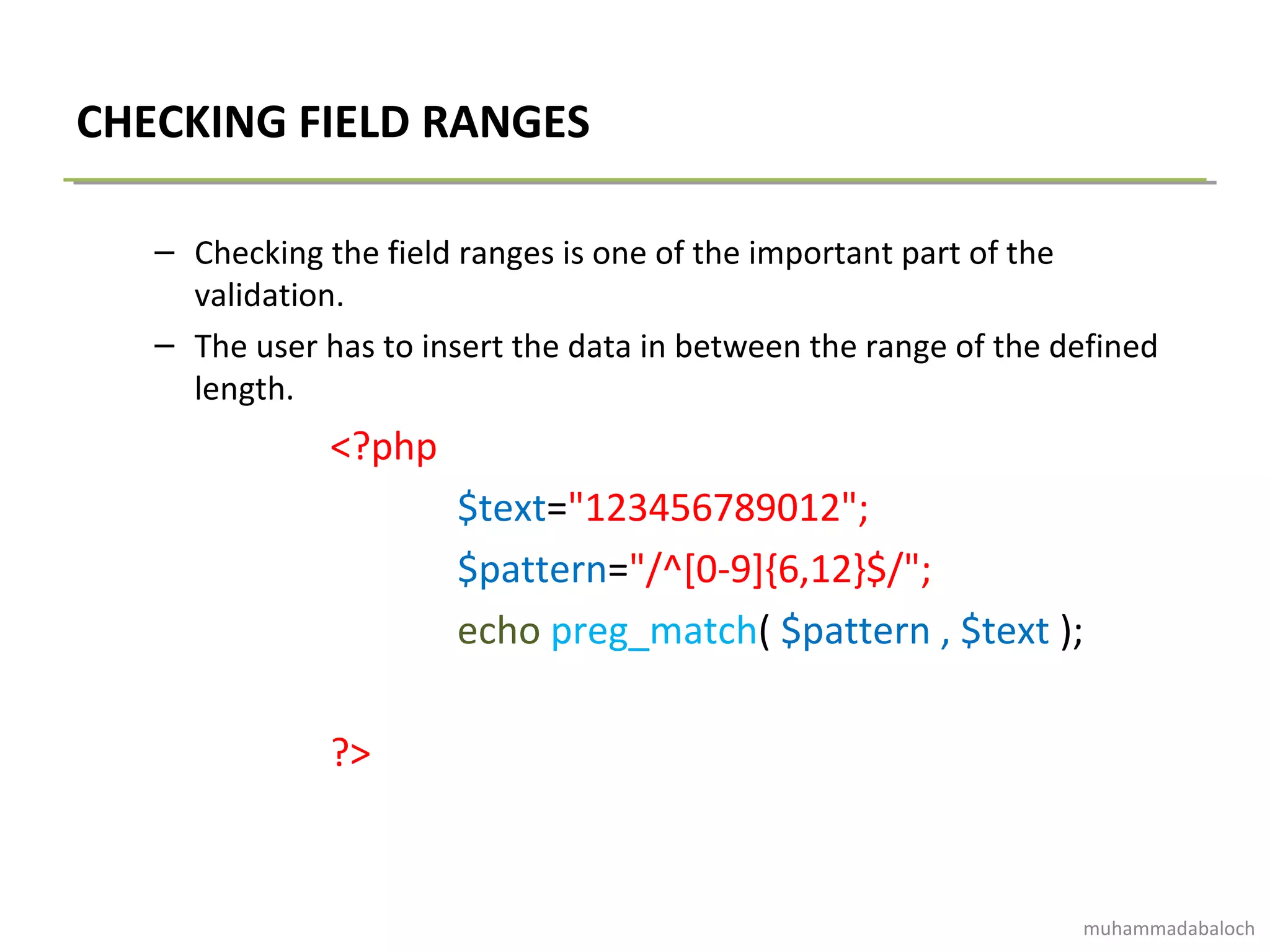 CHECKING FIELD RANGES
– Checking the field ranges is one of the important part of the
validation.
– The user has to insert the data in between the range of the defined
length.
<?php
$text="123456789012";
$pattern="/^[0-9]{6,12}$/";
echo preg_match( $pattern , $text );
?>
muhammadabaloch
 