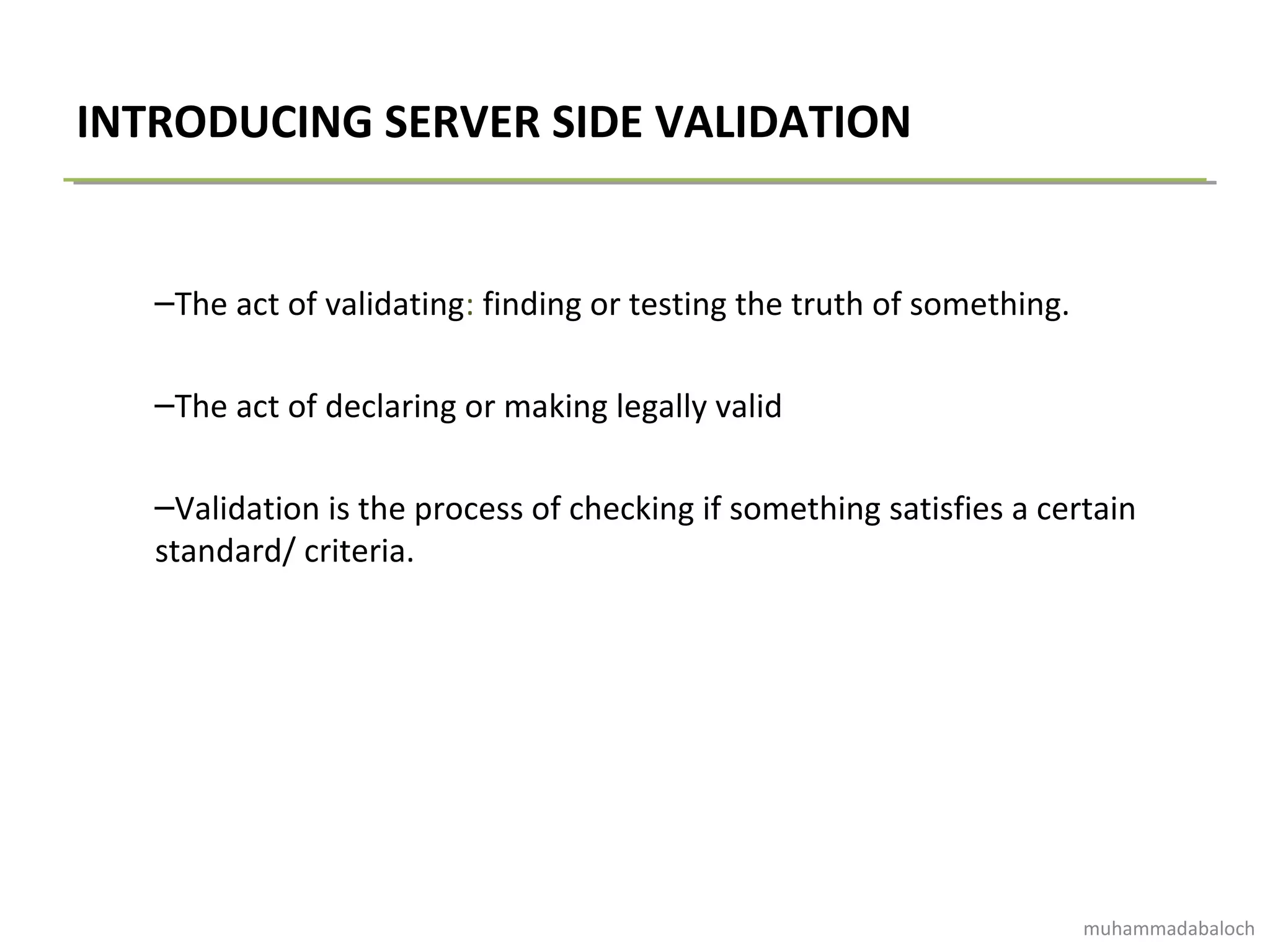 INTRODUCING SERVER SIDE VALIDATION
–The act of validating: finding or testing the truth of something.
–The act of declaring or making legally valid
–Validation is the process of checking if something satisfies a certain
standard/ criteria.
muhammadabaloch
 