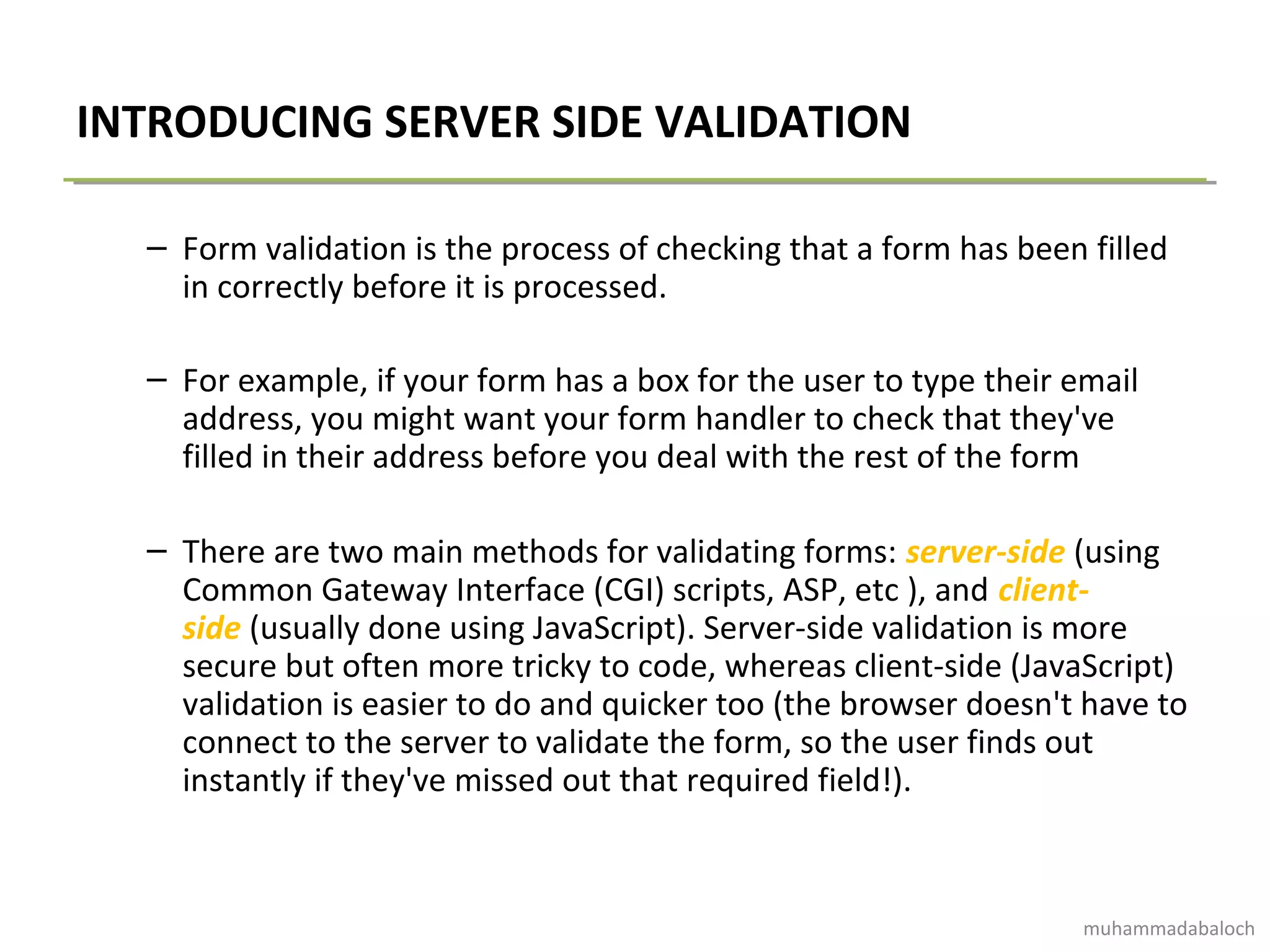 INTRODUCING SERVER SIDE VALIDATION
– Form validation is the process of checking that a form has been filled
in correctly before it is processed.
– For example, if your form has a box for the user to type their email
address, you might want your form handler to check that they've
filled in their address before you deal with the rest of the form
– There are two main methods for validating forms: server-side (using
Common Gateway Interface (CGI) scripts, ASP, etc ), and client-
side (usually done using JavaScript). Server-side validation is more
secure but often more tricky to code, whereas client-side (JavaScript)
validation is easier to do and quicker too (the browser doesn't have to
connect to the server to validate the form, so the user finds out
instantly if they've missed out that required field!).
muhammadabaloch
 