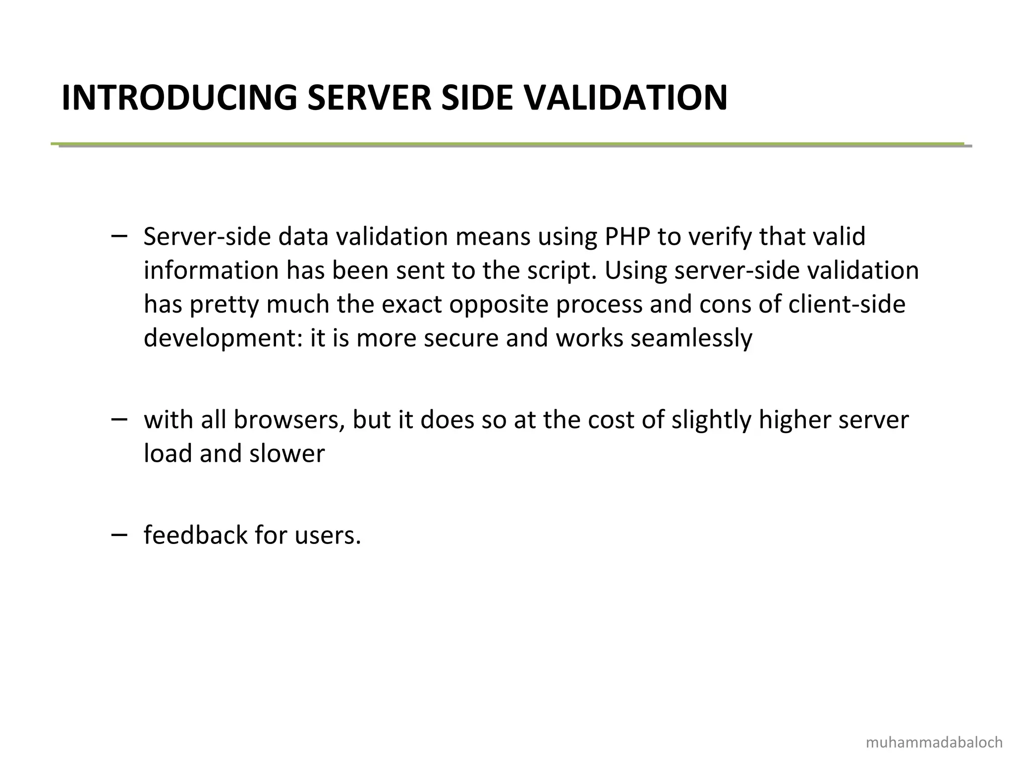 INTRODUCING SERVER SIDE VALIDATION
– Server-side data validation means using PHP to verify that valid
information has been sent to the script. Using server-side validation
has pretty much the exact opposite process and cons of client-side
development: it is more secure and works seamlessly
– with all browsers, but it does so at the cost of slightly higher server
load and slower
– feedback for users.
muhammadabaloch
 
