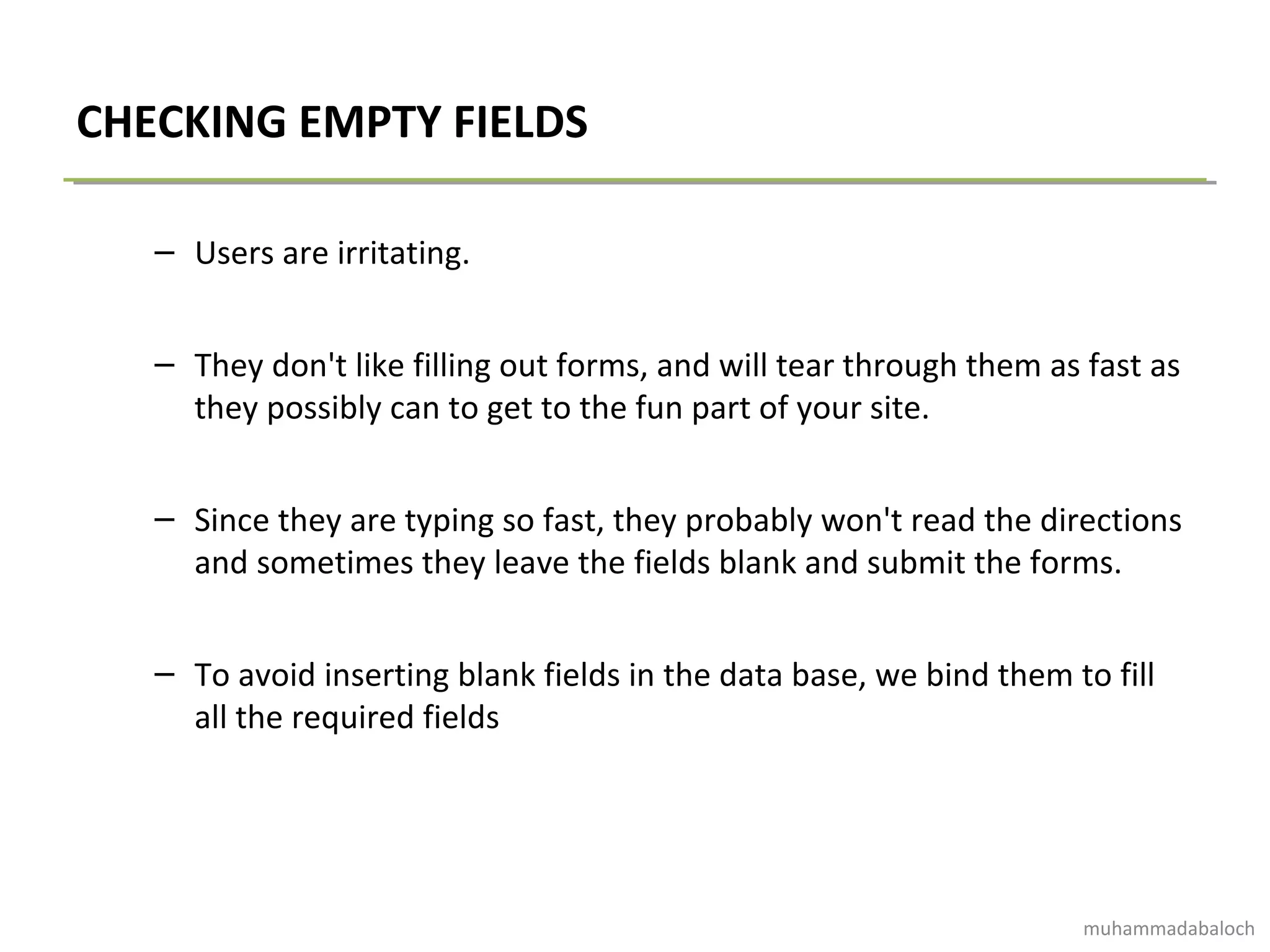 CHECKING EMPTY FIELDS
– Users are irritating.
– They don't like filling out forms, and will tear through them as fast as
they possibly can to get to the fun part of your site.
– Since they are typing so fast, they probably won't read the directions
and sometimes they leave the fields blank and submit the forms.
– To avoid inserting blank fields in the data base, we bind them to fill
all the required fields
muhammadabaloch
 