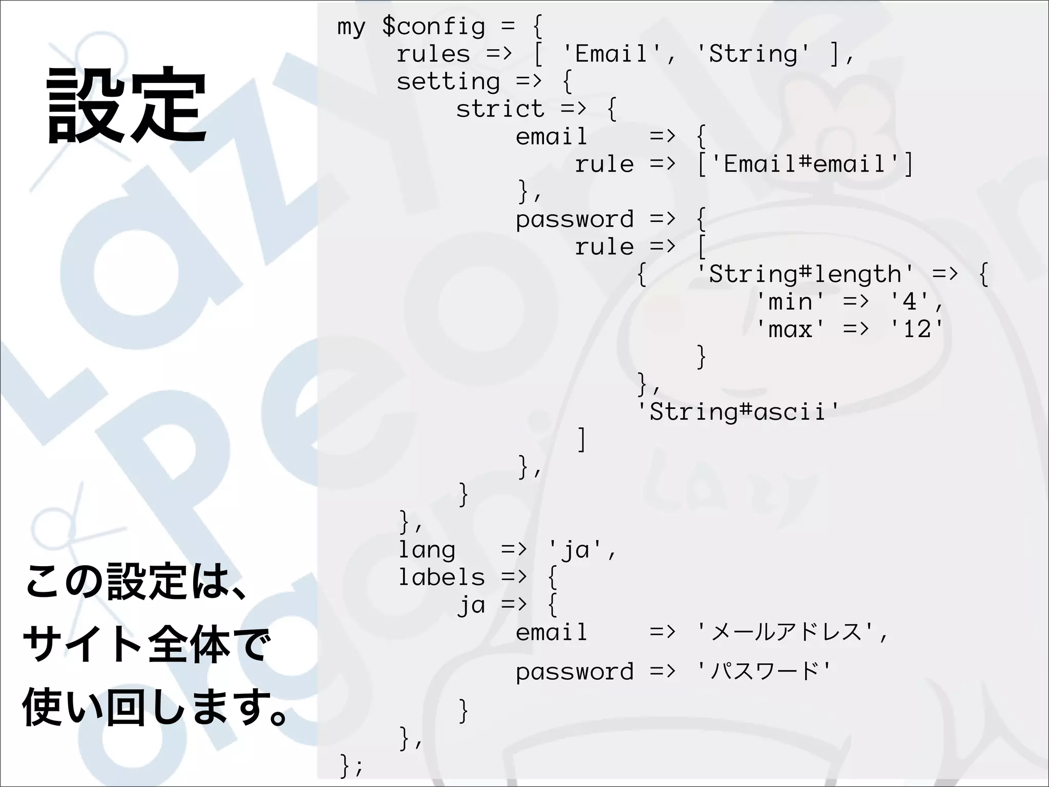 my $config = {
    rules => [ 'Email',    'String' ],
    setting => {
        strict => {
            email     =>   {
                rule =>    ['Email#email']
            },
            password =>    {
                rule =>    [
                    {      'String#length' => {
                               'min' => '4',
                               'max' => '12'
                           }
                        },
                        'String#ascii'
                   ]
              },
          }
     },
     lang    => 'ja',
     labels => {
          ja => {
              email      => '            ',
              password => '         '
          }
     },
};
 