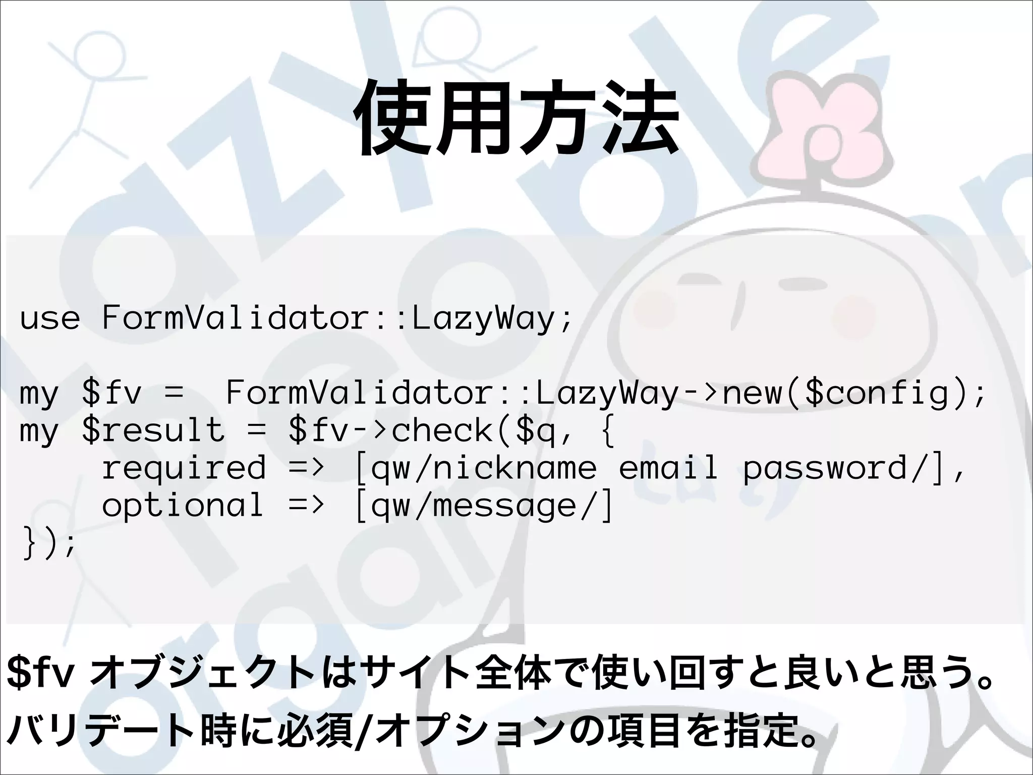 use FormValidator::LazyWay;

my $fv = FormValidator::LazyWay->new($config);
my $result = $fv->check($q, {
    required => [qw/nickname email password/],
    optional => [qw/message/]
});
 