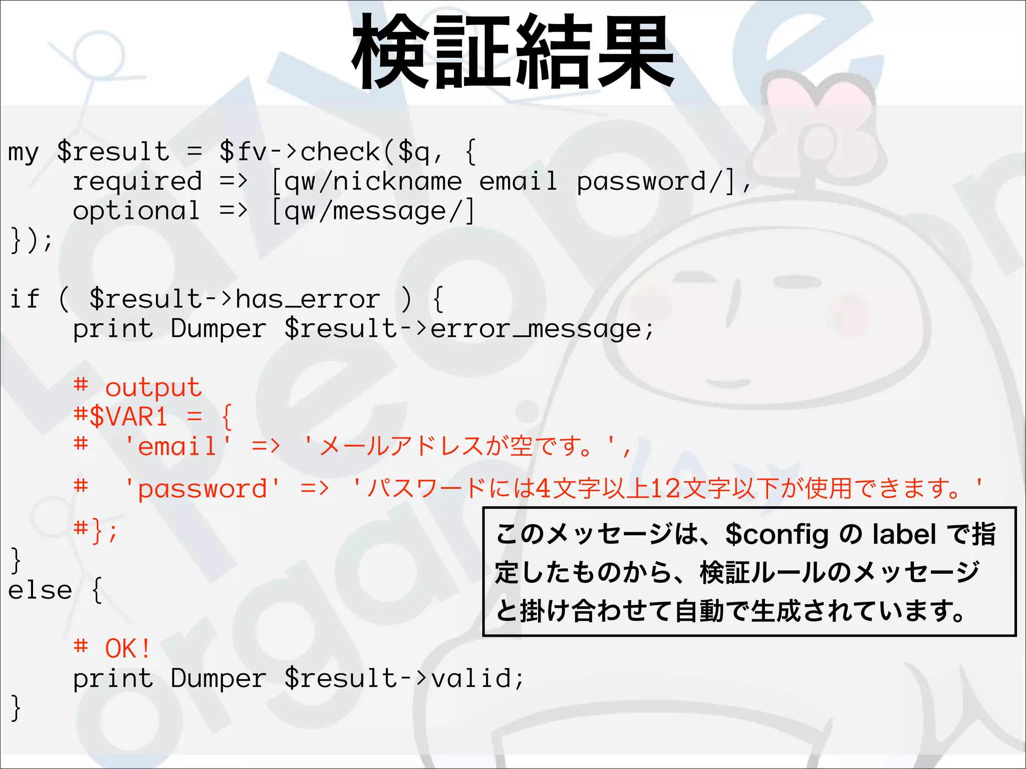 my $result = $fv->check($q, {
    required => [qw/nickname email password/],
    optional => [qw/message/]
});

if ( $result->has_error ) {
    print Dumper $result->error_message;

    # output
    #$VAR1 = {
    # 'email' => '                     ',
    #    'password' => '           4        12   '
    #};
}
else {

    # OK!
    print Dumper $result->valid;
}
 