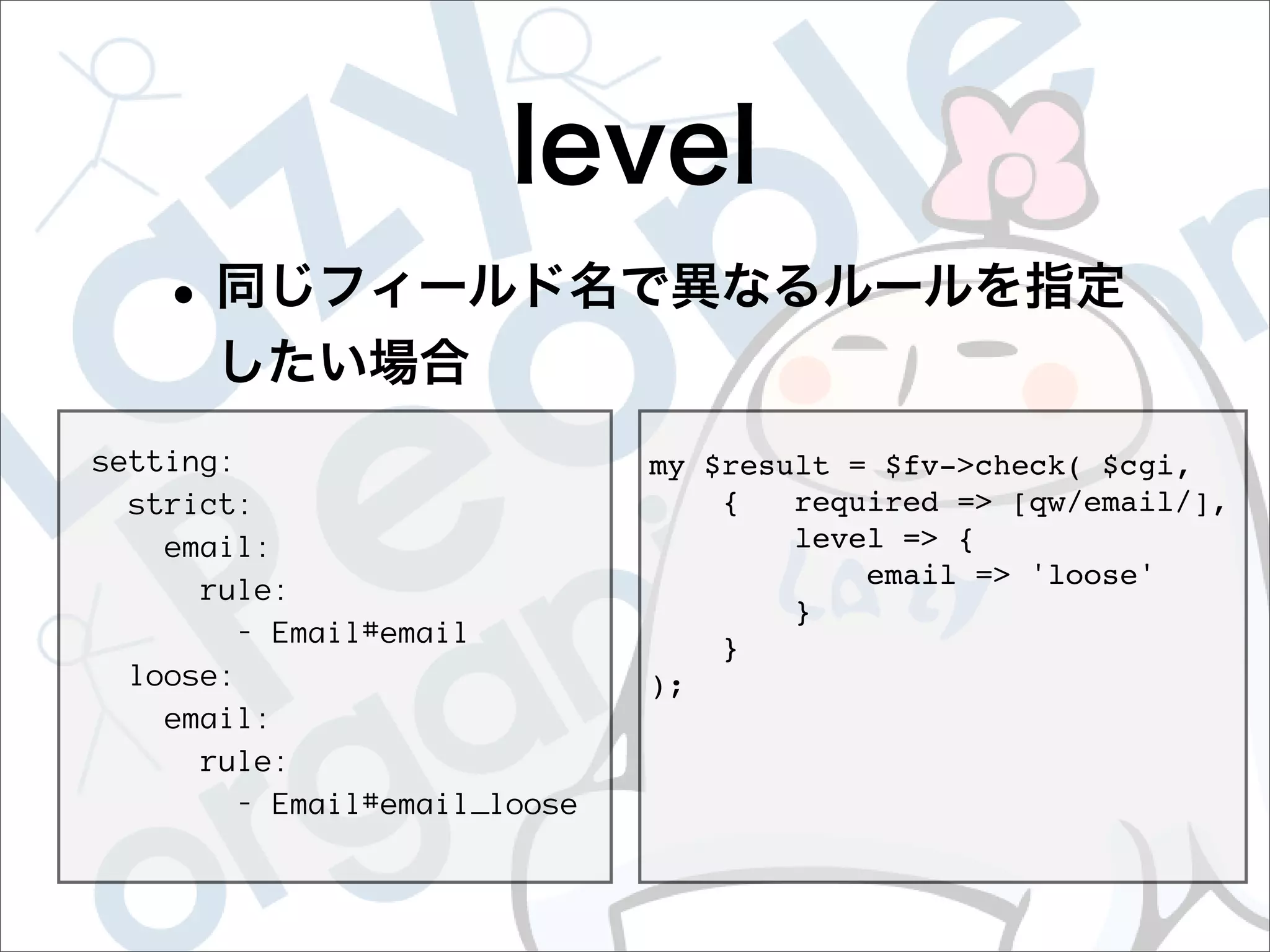 setting:                      my $result = $fv->check( $cgi,
  strict:                         {   required => [qw/email/],
    email:                            level => {
                                          email => 'loose'
      rule:
                                      }
        - Email#email
                                  }
  loose:                      );
    email:
      rule:
        - Email#email_loose
 