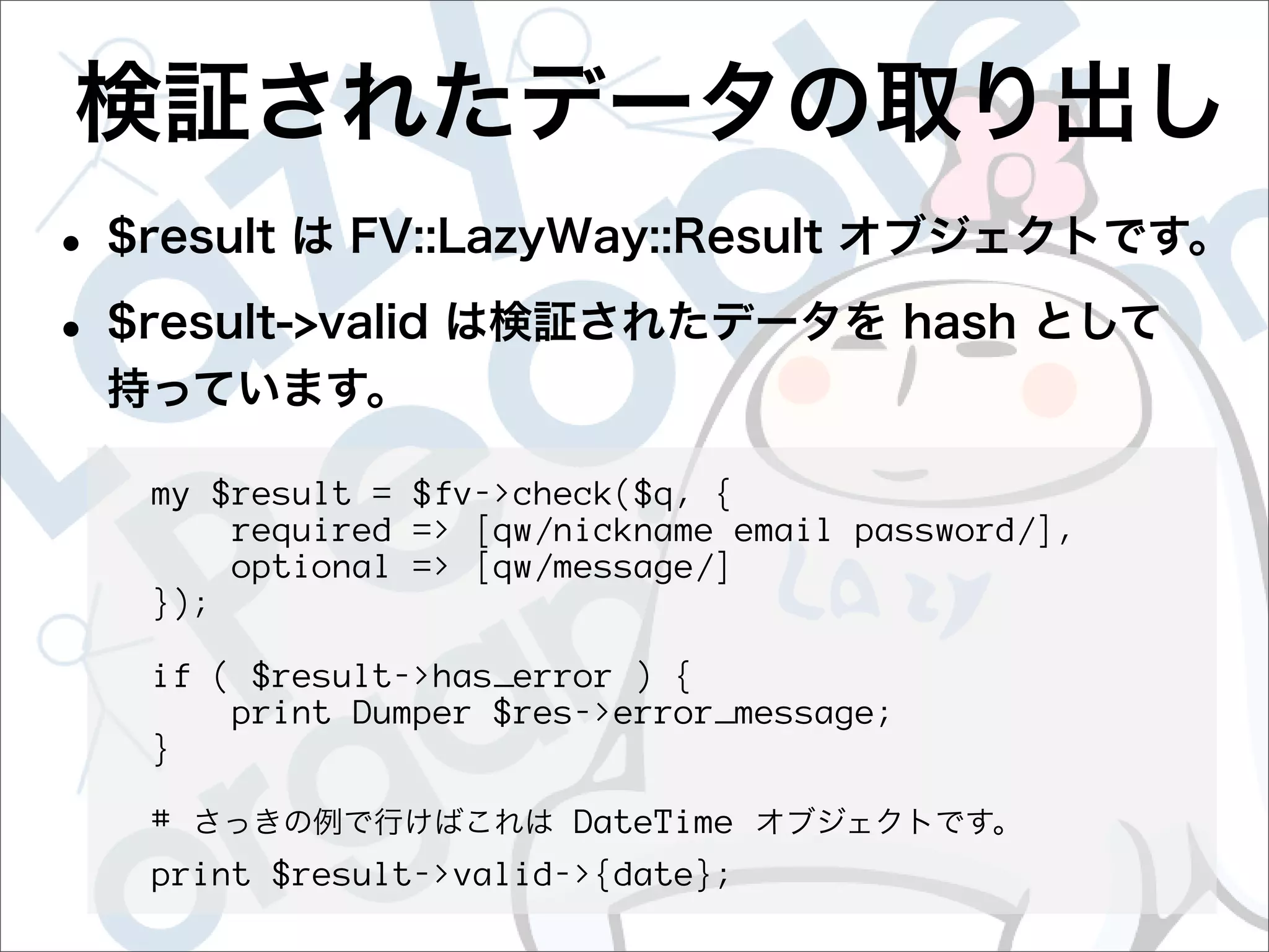 my $result = $fv->check($q, {
    required => [qw/nickname email password/],
    optional => [qw/message/]
});

if ( $result->has_error ) {
    print Dumper $res->error_message;
}

#                   DateTime
print $result->valid->{date};
 