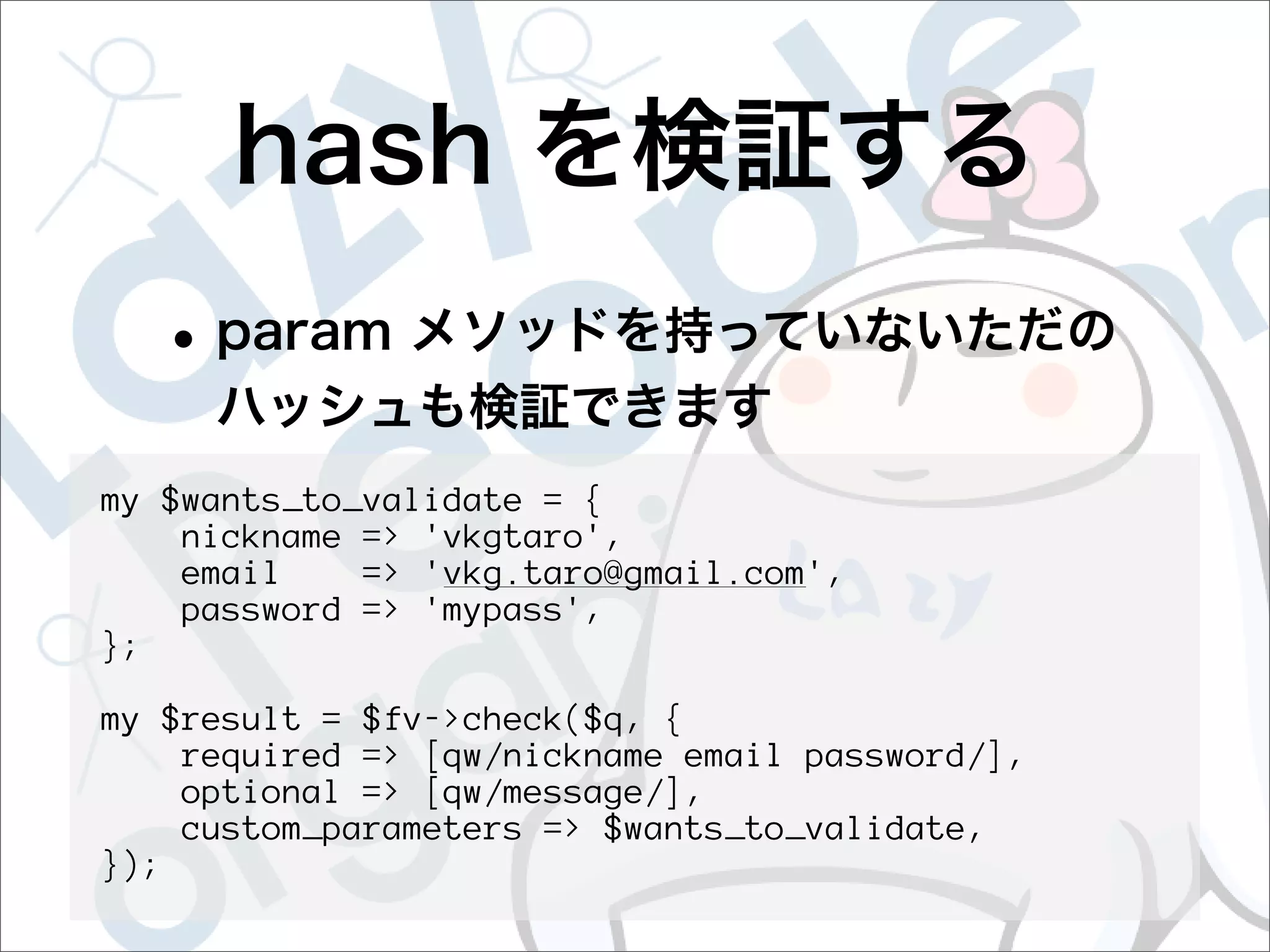 my $wants_to_validate = {
    nickname => 'vkgtaro',
    email    => 'vkg.taro@gmail.com',
    password => 'mypass',
};

my $result = $fv->check($q, {
    required => [qw/nickname email password/],
    optional => [qw/message/],
    custom_parameters => $wants_to_validate,
});
 