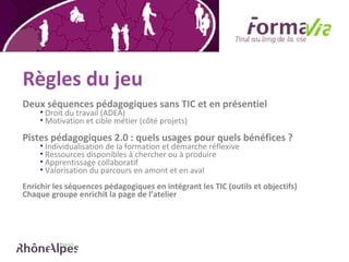 Règles du jeu Deux séquences pédagogiques sans TIC et en présentiel Droit du travail (ADEA) Motivation et cible métier (côté projets) Pistes pédagogiques 2.0 : quels usages pour quels bénéfices ?  Individualisation de la formation et démarche réflexive Ressources disponibles à chercher ou à produire  Apprentissage collaboratif Valorisation du parcours en amont et en aval  Enrichir les séquences pédagogiques en intégrant les TIC (outils et objectifs)  Chaque groupe enrichit la page de l’atelier 