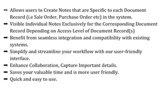 ➨ Allows users to Create Notes that are Specific to each Document
Record (i.e Sale Order, Purchase Order etc) in the system.
➨ Visible Individual Notes Exclusively for the Corresponding Document
Record Depending on Access Level of Document Record(s)
➨ Benefit from seamless integration and compatibility with existing
systems.
➨ Simplify and streamline your workflow with our user-friendly
interface.
➨ Enhance Collaboration, Capture Important details.
➨ Saves your valuable time and is more user friendly.
➨ Quick and easy to use.
 
