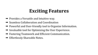 Exciting Features
➠ Provides a Versatile and Intuitive way.
➠ Seamless Collaboration and Coordination
➠ Powerful and User-friendly tool to Organize Information.
➠ Invaluable tool for Optimizing the User Experience.
➠ Fostering Teamwork and Efficient Communication.
➠ Effortlessly Shareable Notes.
 
