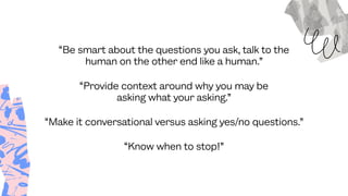 “Be smart about the questions you ask, talk to the
human on the other end like a human.”
“Make it conversational versus asking yes/no questions.”
“Provide context around why you may be
asking what your asking.”
“Know when to stop!”
 