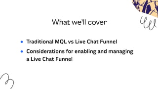 What we’ll cover
● Traditional MQL vs Live Chat Funnel
● Considerations for enabling and managing
a Live Chat Funnel
 