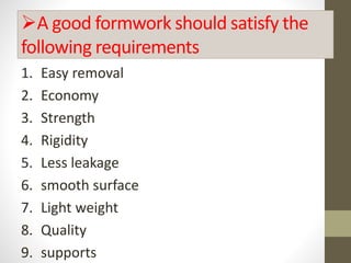 A good formwork should satisfy the
following requirements
1. Easy removal
2. Economy
3. Strength
4. Rigidity
5. Less leakage
6. smooth surface
7. Light weight
8. Quality
9. supports
 