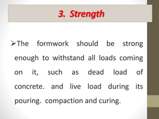 3. Strength
The formwork should be strong
enough to withstand all loads coming
on it, such as dead load of
concrete. and live load during its
pouring. compaction and curing.
 