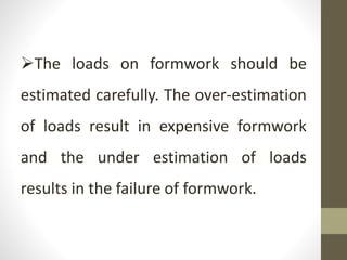 The loads on formwork should be
estimated carefully. The over-estimation
of loads result in expensive formwork
and the under estimation of loads
results in the failure of formwork.
 