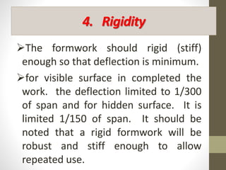 4. Rigidity
The formwork should rigid (stiff)
enough so that deflection is minimum.
for visible surface in completed the
work. the deflection limited to 1/300
of span and for hidden surface. It is
limited 1/150 of span. It should be
noted that a rigid formwork will be
robust and stiff enough to allow
repeated use.
 