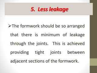 5. Less leakage
The formwork should be so arranged
that there is minimum of leakage
through the joints. This is achieved
providing tight joints between
adjacent sections of the formwork.
 