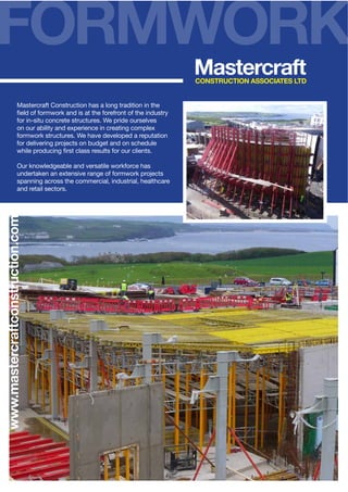 FORMWORK
Mastercraft

CONSTRUCTION ASSOCIATES LTD

Mastercraft Construction has a long tradition in the
for in-situ concrete structures. We pride ourselves
on our ability and experience in creating complex
formwork structures. We have developed a reputation
for delivering projects on budget and on schedule

www.mastercraftconstruction.com

Our knowledgeable and versatile workforce has
undertaken an extensive range of formwork projects
spanning across the commercial, industrial, healthcare
and retail sectors.

 