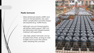 Plastic formwork
- Glass reinforced plastics (GRP) and
vacuum formed plastics are used
when complicated concrete shapes
are required (e.g. waffle floors).
- Although vacuum formed plastics
will always need support, GRP can
be fabricated with integral bearers
making it self supporting.
- Like steel, plastic formwork can be
re-used many times, as long as care
is taken not to scour the surface
whilst vibrating the concrete.
 