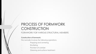 PROCESS OF FORMWORK
CONSTRUCTION
FORMWORK FOR VARIOUS STRUCTURAL MEMBERS
Construction of formwork:
This normally involves the following operations:
1. Propping and centering
2. Shuttering
3. Provision of camber
4. Cleaning and surface treatment
 