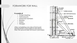 It consists of
• Timber sheeting
• Vertical posts
• Horizontal members
• Rackers
• Stakes
• Wedges
After completing one side of formwork
reinforcement is provided at the place
then the second side formwork is provided.
FORMWORK FOR WALL
 