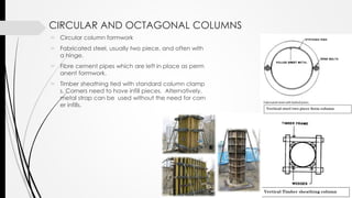 CIRCULAR AND OCTAGONAL COLUMNS
 Circular column formwork
 Fabricated steel, usually two piece, and often with
a hinge.
 Fibre cement pipes which are left in place as perm
anent formwork.
 Timber sheathing tied with standard column clamp
s. Corners need to have infill pieces. Alternatively,
metal strap can be used without the need for corn
er infills.
 