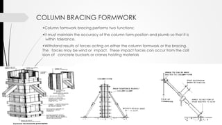 •Column formwork bracing performs two functions:
•It must maintain the accuracy of the column form position and plumb so that it is
within tolerance.
•Withstand results of forces acting on either the column formwork or the bracing.
The forces may be wind or impact. These impact forces can occur from the coll
ision of concrete buckets or cranes hoisting materials
COLUMN BRACING FORMWORK
 