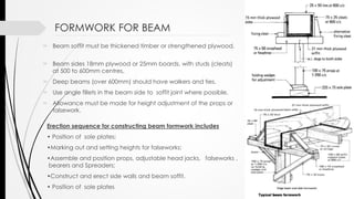 FORMWORK FOR BEAM
 Beam soffit must be thickened timber or strengthened plywood.
 Beam sides 18mm plywood or 25mm boards, with studs (cleats)
at 500 to 600mm centres.
 Deep beams (over 600mm) should have walkers and ties.
 Use angle fillets in the beam side to soffit joint where possible.
 Allowance must be made for height adjustment of the props or
falsework.
Erection sequence for constructing beam formwork includes
• Position of sole plates;
•Marking out and setting heights for falseworks;
•Assemble and position props, adjustable head jacks, falseworks ,
bearers and Spreaders;
•Construct and erect side walls and beam soffit.
• Position of sole plates
 