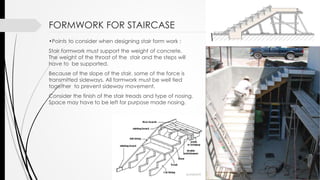 FORMWORK FOR STAIRCASE
•Points to consider when designing stair form work :
Stair formwork must support the weight of concrete.
The weight of the throat of the stair and the steps will
have to be supported.
Because of the slope of the stair, some of the force is
transmitted sideways. All formwork must be well tied
together to prevent sideway movement.
Consider the finish of the stair treads and type of nosing.
Space may have to be left for purpose made nosing.
 