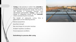  Curing is the process in which the concrete is
protected from loss of moisture and kept within
a reasonable temperature range. The result of
this process is increased strength and
decreased permeability. Curing is also a key
player in mitigating cracks in the concrete,
which severely impacts durability
• The length of adequate curing time is
dependent on the following factors:
• Mixture proportions
• Specified strength
• Size and shape of concrete member
• Ambient weather conditions
• Future exposure conditions
• Deshuttering is a process after curing
 
