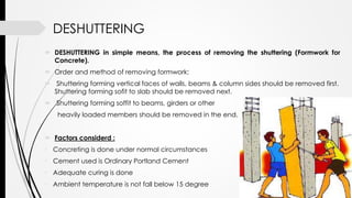 DESHUTTERING
 DESHUTTERING in simple means, the process of removing the shuttering (Formwork for
Concrete).
 Order and method of removing formwork:
 Shuttering forming vertical faces of walls, beams & column sides should be removed first.
Shuttering forming sofit to slab should be removed next.
 Shuttering forming soffit to beams, girders or other
heavily loaded members should be removed in the end.
 Factors considerd :
• Concreting is done under normal circumstances
• Cement used is Ordinary Portland Cement
• Adequate curing is done
• Ambient temperature is not fall below 15 degree
 