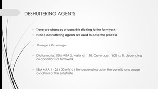 DESHUTTERING AGENTS
 There are chances of concrète sticking to the formwork
 Hence deshuttering agents are used to ease the process
 Dosage / Coverage:
 Dilution ratio: KEM MRA 2: water at 1:10. Coverage: 1600 sq. ft. depending
on conditions of formwork
 KEM MRA 1 - 25 / 30 mï¿½ / liter depending upon the porosity and usage
condition of the substrate
 